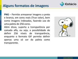 Alguns formatos de imagens 
PNG–Permitearmazenarimagensapretoebranco,emcoresreais(Truecolor),bemcomoimagensindexadas,fazendousodeumapaletade256cores. 
Alémdisso,suportaatransparênciaporcamadaalfa,ouseja,apossibilidadededefinir256níveisdetransparência, enquantooformatoGIFpermitedefinirapenasumasócordapaletacomotransparente.  