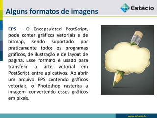 Alguns formatos de imagens 
EPS–OEncapsulatedPostScript, podecontergráficosvetoriaisedebitmap,sendosuportadoporpraticamentetodososprogramasgráficos,deilustraçãoedelayoutdepágina.EsseformatoéusadoparatransferiraartevetorialemPostScriptentreaplicativos.AoabrirumarquivoEPScontendográficosvetoriais,oPhotoshoprasterizaaimagem,convertendoessesgráficosempixels.  
