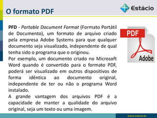 O formato PDF 
PFD-PortableDocumentFormat(FormatoPortátildeDocumento),umformatodearquivocriadopelaempresaAdobeSystemsparaquequalquerdocumentosejavisualizado,independentedequaltenhasidooprogramaqueooriginou. 
Porexemplo,umdocumentocriadonoMicrosoftWordquandoéconvertidoparaoformatoPDF, poderáservisualizadoemoutrosdispositivosdeformaidênticaaodocumentooriginal, independentedeterounãooprogramaWordinstalado. 
AgrandevantagemdosarquivosPDFéacapacidadedemanteraqualidadedoarquivooriginal,sejaumtextoouumaimagem.  