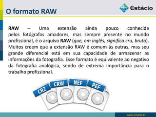 O formato RAW 
RAW–Umaextensãoaindapoucoconhecidapelosfotógrafosamadores,massemprepresentenomundoprofissional,éoarquivoRAW(que,eminglês,significacru,bruto). MuitoscreemqueaextensãoRAWécomumàsoutras,masseugrandediferencialestáemsuacapacidadedearmazenarasinformaçõesdafotografia.Esseformatoéequivalenteaonegativodafotografiaanalógica,sendodeextremaimportânciaparaotrabalhoprofissional.  