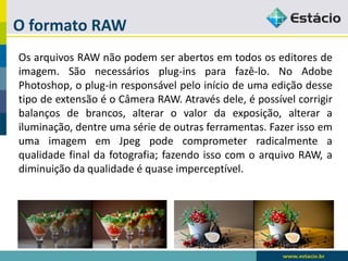 O formato RAW 
OsarquivosRAWnãopodemserabertosemtodososeditoresdeimagem.Sãonecessáriosplug-insparafazê-lo.NoAdobePhotoshop,oplug-inresponsávelpeloiníciodeumaediçãodessetipodeextensãoéoCâmeraRAW.Atravésdele,épossívelcorrigirbalançosdebrancos,alterarovalordaexposição,alterarailuminação,dentreumasériedeoutrasferramentas.FazerissoemumaimagememJpegpodecomprometerradicalmenteaqualidadefinaldafotografia;fazendoissocomoarquivoRAW,adiminuiçãodaqualidadeéquaseimperceptível.  