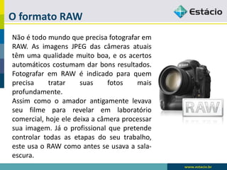 O formato RAW 
NãoétodomundoqueprecisafotografaremRAW.AsimagensJPEGdascâmerasatuaistêmumaqualidademuitoboa,eosacertosautomáticoscostumamdarbonsresultados. FotografaremRAWéindicadoparaquemprecisatratarsuasfotosmaisprofundamente. 
Assimcomooamadorantigamentelevavaseufilmepararevelaremlaboratóriocomercial,hojeeledeixaacâmeraprocessarsuaimagem.Jáoprofissionalquepretendecontrolartodasasetapasdoseutrabalho, esteusaoRAWcomoantesseusavaasala- escura.  