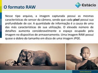 O formato RAW 
Nessetipoarquivo,aimagemcapturadapossuiasmesmascaracterísticasdosensordacâmera,sendoquecadapixelpossuisuaprofundidadedecor.Aquantidadedeinformaçãoéacausadeumadasmáscaracterísticasdesuautilização.Oelevadonúmerodedetalhesaumentaconsideravelmenteoespaçoocupadopelaimagemnodispositivodearmazenamento.UmaimagemRAWpossuiquaseodobrodotamanhoemdiscodeumaimagemJPGE.  