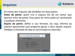 Arquivos 
Osnomesdosarquivossãodivididosemduaspartes: 
Antesdoponto:quemcriaoarquivolhedáumnome,queapareceantesdoponto.Essapartedonomepodeserrenomeadaaqualquermomento. 
Depoisdoponto:defineoseuformato.Ouseja,informaaosistemaoperacionalqualprogramageroueabreaquelearquivo. Tambéméchamadodetipoouterminaçãoouextensão.  