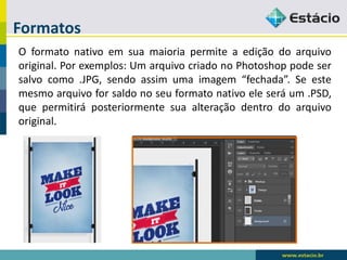 Formatos 
Oformatonativoemsuamaioriapermiteaediçãodoarquivooriginal.Porexemplos:UmarquivocriadonoPhotoshoppodesersalvocomo.JPG,sendoassimumaimagem“fechada”.Seestemesmoarquivoforsaldonoseuformatonativoeleseráum.PSD, quepermitiráposteriormentesuaalteraçãodentrodoarquivooriginal.  