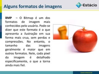 Alguns formatos de imagens 
BMP–OBitmapéumdosformatosdeimagemmaisconhecidospelousuário.Pode-sedizerqueesteformatoéoqueapresentaailustraçãoemsuaformamaiscrua,semperdasecompressões.Noentanto,otamanhodasimagensgeralmenteémaiorqueemoutrosformatos.Nele,cadapixeldaimagemédetalhadoespecificamente,oqueatornaaindamaisfiel.  