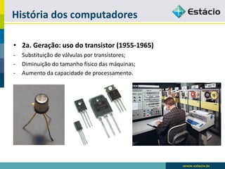 História dos computadores 
•2a. Geração: uso do transistor (1955-1965) 
-Substituição de válvulas por transistores; 
-Diminuição do tamanho físico das máquinas; 
-Aumento da capacidade de processamento.  