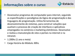 Informações sobre o curso: 
•Desenvolve programas de computador para internet, seguindo as especificações e paradigmas da lógica de programação e das linguagens de programação. Utiliza ferramentas de desenvolvimento de sistemas, para construir soluções que auxiliam o processo de criação de interfaces e aplicativos empregados no comércio e marketing eletrônicos. Desenvolve e realiza a manutenção de sites e portais na internet e na intranet. 
•1.200hs (1 ano e meio) 
•Carga Horária do Módulo: 80hs  