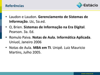 Referências 
•Laudone Laudon. Gerenciamento de Sistemas de Informação. Ltc, 5a.ed. 
•O, Brien. Sistemas de Informação na Era Digital. Pearson. 3a. Ed. 
•Romulo Paiva. Notas de Aula. Informática Aplicada. Uniuol, Janeiro 2006 
•Notas de Aula. MBA em TI. Unipê. Luiz Mauricio Martins, Julho 2005. 