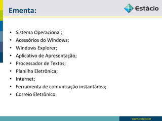 Ementa: 
•Sistema Operacional; 
•Acessórios do Windows; 
•Windows Explorer; 
•Aplicativo de Apresentação; 
•Processador de Textos; 
•Planilha Eletrônica; 
•Internet; 
•Ferramenta de comunicação instantânea; 
•Correio Eletrônico.  