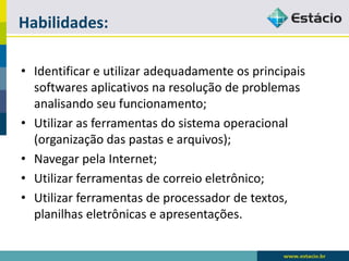 Habilidades: 
•Identificar e utilizar adequadamente os principais softwares aplicativos na resolução de problemas analisando seu funcionamento; 
•Utilizar as ferramentas do sistema operacional (organização das pastas e arquivos); 
•Navegar pela Internet; 
•Utilizar ferramentas de correio eletrônico; 
•Utilizar ferramentas de processador de textos, planilhas eletrônicas e apresentações.  