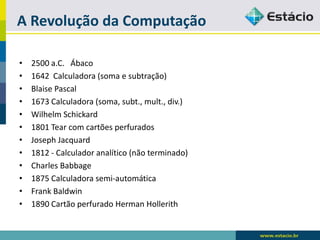 A Revolução da Computação 
•2500 a.C. Ábaco 
•1642 Calculadora (soma e subtração) 
•BlaisePascal 
•1673 Calculadora (soma, subt., mult., div.) 
•Wilhelm Schickard 
•1801 Tear com cartões perfurados 
•Joseph Jacquard 
•1812 -Calculador analítico (não terminado) 
•Charles Babbage 
•1875 Calculadora semi-automática 
•Frank Baldwin 
•1890 Cartão perfurado Herman Hollerith  