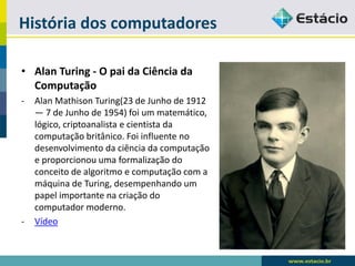 História dos computadores 
•Alan Turing -O pai da Ciência da Computação 
-Alan MathisonTuring(23 de Junho de 1912 —7 de Junho de 1954) foi um matemático, lógico, criptoanalistae cientista da computação britânico. Foi influente no desenvolvimento da ciência da computação e proporcionou uma formalização do conceito de algoritmo e computação com a máquina de Turing, desempenhando um papel importante na criação do computador moderno. 
-Vídeo  