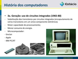 História dos computadores 
•3a. Geração: uso de circuitos integrados (1965-80) 
-Substituição dos transistores por circuitos integrados (encapsulamento de vários transistores em um único componente eletrônico); 
-Maior capacidade de processamento; 
-Menor consumo de energia. 
-Microcomputador: 
-Sinclair 
-Apple 
-IBM PC/XT  