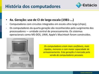 História dos computadores 
•4a. Geração: uso de CI de larga escala (1981-...) 
-Computadores com circuitos integrados em escala ultra larga (chips); 
-Os computadores da quarta geração são reconhecidos pelo surgimento dos processadores — unidade central de processamento. Os sistemas operacionais como MS-DOS, UNIX, Apple’sMacintosh foram construídos. 
Os computadores eram mais confiáveis, mais rápidos, menores e com maior capacidade de armazenamento. Esta geração é marcada pela venda de computadores pessoais.  