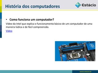 História dos computadores 
•Como funciona um computador? 
Vídeo da Intel que explica o funcionamento básico de um computador de uma maneira lúdica e de fácil compreensão. 
Vídeo  