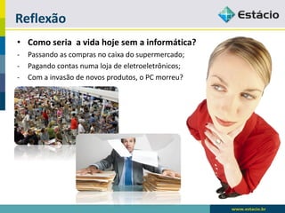 Reflexão 
•Como seria a vida hoje sem a informática? 
-Passando as compras no caixa do supermercado; 
-Pagando contas numa loja de eletroeletrônicos; 
-Com a invasão de novos produtos, o PC morreu?  