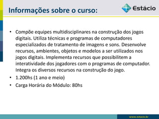 Informações sobre o curso: 
•Compõe equipes multidisciplinares na construção dos jogos digitais. Utiliza técnicas e programas de computadores especializados de tratamento de imagens e sons. Desenvolve recursos, ambientes, objetos e modelos a ser utilizados nos jogos digitais. Implementa recursos que possibilitem a interatividade dos jogadores com o programas de computador. Integra os diversos recursos na construção do jogo. 
•1.200hs (1 ano e meio) 
•Carga Horária do Módulo: 80hs  