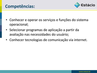 Competências: 
•Conhecer e operar os serviços e funções do sistema operacional; 
•Selecionar programas de aplicação a partir da avaliação nas necessidades do usuário; 
•Conhecer tecnologias de comunicação via internet.  