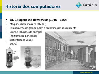 História dos computadores 
•1a. Geração: uso de válvulas (1946 –1954) 
-Máquinas baseadas em válvulas; 
-Equipamento de grande porte e problemas de aquecimento; 
-Grande consumo de energia; 
-Programação por cabos; 
-Sem interface visual; 
-ENIAC.  