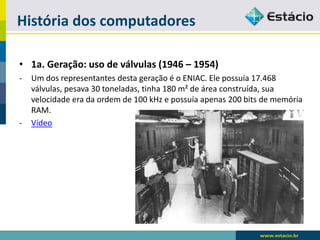 História dos computadores 
•1a. Geração: uso de válvulas (1946 –1954) 
-Um dos representantes desta geração é o ENIAC. Ele possuía 17.468 válvulas, pesava 30 toneladas, tinha 180 m² de área construída, sua velocidade era da ordem de 100 kHz e possuía apenas 200 bits de memória RAM. 
-Vídeo  