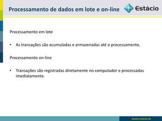 Processamento de dados em lote e on-line 
Processamento em lote 
•As transações são acumuladas e armazenadas até o processamento. 
Processamento on-line 
•Transações são registradas diretamente no computador e processadas imediatamente.  