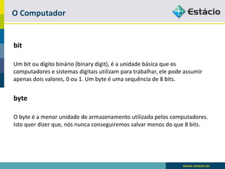 O Computador 
bit 
Um bit ou dígito binário (binarydigit), é a unidade básica que os computadores e sistemas digitais utilizam para trabalhar, ele pode assumir apenas dois valores, 0 ou 1. Um byte é uma sequência de 8 bits. 
byte 
O byte é a menor unidade de armazenamento utilizada pelos computadores. Isto quer dizer que, nós nunca conseguiremos salvar menos do que 8 bits.  
