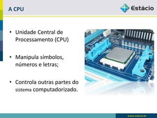 A CPU 
•Unidade Central de Processamento (CPU) 
•Manipula símbolos, números e letras; 
•Controla outras partes do sistemacomputadorizado.  