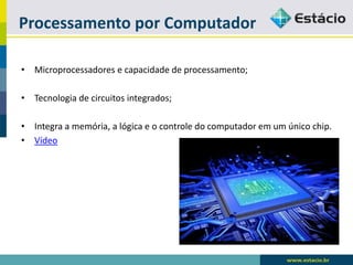 Processamento por Computador 
•Microprocessadores e capacidade de processamento; 
•Tecnologia de circuitos integrados; 
•Integra a memória, a lógica e o controle do computador em um único chip. 
•Vídeo  