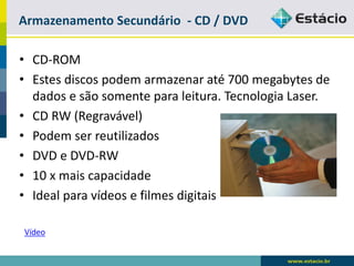 Memória Secundária (Auxiliar) 
•Armazena dados e programas com o computador desligado. 
•Discos Magnéticos 
-São divididos em: Rígido (HD) e Flexível (Disquete) 
-Acesso direto (alta velocidade) 
•Fitas Magnéticas 
-Grande capacidade de armazenamento 
-Acesso sequencial (baixa velocidade) 
•Outros: cd-rom, cd-r, dvd, cartão magnético, cartões de memória, pendrive, etc.  