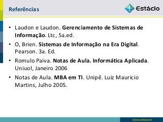 Referências 
•Laudone Laudon. Gerenciamento de Sistemas de Informação. Ltc, 5a.ed. 
•O, Brien. Sistemas de Informação na Era Digital. Pearson. 3a. Ed. 
•Romulo Paiva. Notas de Aula. Informática Aplicada. Uniuol, Janeiro 2006 
•Notas de Aula. MBA em TI. Unipê. Luiz Mauricio Martins, Julho 2005. 