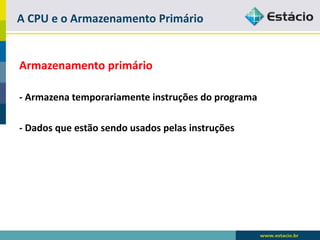 A CPU e o Armazenamento Primário 
Armazenamento primário 
-Armazena temporariamente instruções do programa 
-Dados que estão sendo usados pelas instruções  