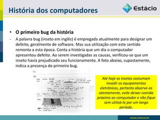 História dos computadores 
•O primeiro bug da história 
-A palavra bug (inseto em inglês) é empregada atualmente para designar um defeito, geralmente de software. Mas sua utilização com este sentido remonta a esta época. Conta a história que um dia o computador apresentou defeito. Ao serem investigadas as causas, verificou-se que um inseto havia prejudicado seu funcionamento. A foto abaixo, supostamente, indica a presença do primeiro bug. 
Até hoje os insetos costumam invadir os equipamentos eletrônicos, portanto observe-os atentamente, evite deixar comida próximo ao computador e não fique sem utilizá-lo por um longo período.  