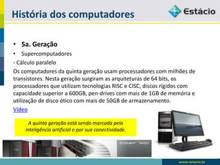 História dos computadores 
•5a. Geração 
•Supercomputadores 
-Cálculo paralelo 
Os computadores da quinta geração usam processadores com milhões de transistores. Nesta geração surgiram as arquiteturas de 64 bits, os processadores que utilizam tecnologias RISC e CISC, discos rígidos com capacidade superior a 600GB, pen-drives com mais de 1GB de memória e utilização de disco ótico com mais de 50GB de armazenamento. 
Vídeo 
A quinta geração está sendo marcada pela inteligência artificial e por sua conectividade.  
