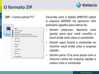 O formato ZIP 
ZIP–Comoextrair?!? 
ClicandocomobotãoDIREITOsobreoarquivoZIPADOiráaparecertrêspossíveisopçõesparaextrai-lo: 
›Extrairarquivos:Apareceumajanelaparaquevocêescolhaolocalondeserásalvooconteúdo. 
›Extrairaqui:Extraioconteúdonomesmolocalondeestáoarquivozipado. 
›Extrairpara:Criaumapastacomomesmonomedoarquivozipadoecolocanelaoconteúdo.  