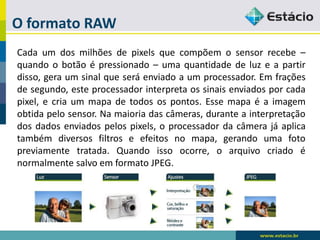 O formato RAW 
Cadaumdosmilhõesdepixelsquecompõemosensorrecebe– quandoobotãoépressionado–umaquantidadedeluzeapartirdisso,geraumsinalqueseráenviadoaumprocessador.Emfraçõesdesegundo,esteprocessadorinterpretaossinaisenviadosporcadapixel,ecriaummapadetodosospontos.Essemapaéaimagemobtidapelosensor.Namaioriadascâmeras,duranteainterpretaçãodosdadosenviadospelospixels,oprocessadordacâmerajáaplicatambémdiversosfiltroseefeitosnomapa,gerandoumafotopreviamentetratada.Quandoissoocorre,oarquivocriadoénormalmentesalvoemformatoJPEG.  