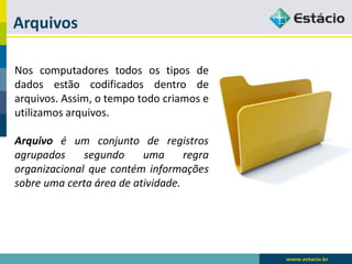 Arquivos 
Noscomputadorestodosostiposdedadosestãocodificadosdentrodearquivos.Assim,otempotodocriamoseutilizamosarquivos. 
Arquivoéumconjuntoderegistrosagrupadossegundoumaregraorganizacionalquecontéminformaçõessobreumacertaáreadeatividade.  