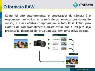 O formato RAW 
Comofoiditoanteriormente,oprocessadordacâmeraéoresponsávelporaplicarumasériedetratamentosaosdadosdosensor,eessesefeitoscomprometemafotofinal.Entãoparaevitaressecomprometimento,bastaevitarqueaimagemsejaprocessada,deixandoela“crua”,ouseja,semumapréviaedição.  