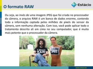 O formato RAW 
Ouseja,aoinvésdeumaimagemJPEGquefoicriadanoprocessadordacâmera,oarquivoRAWéumbancodedadosenorme,contendotodaainformaçãocaptadapelosmilhõesdepixelsdosensordacâmera,semnenhumaalteração.Comisso,vocêpodeaplicartodootratamentodescritoaliemcimanoseucomputador,queémuitomaispotentequeoprocessadordacâmera.  