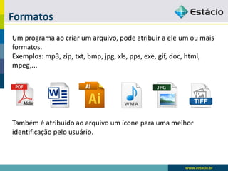 Formatos 
Um programa ao criar um arquivo, pode atribuir a ele um ou mais formatos. 
Exemplos: mp3, zip, txt, bmp, jpg, xls, pps, exe, gif, doc, html, mpeg,... 
Também é atribuído ao arquivo um ícone para uma melhor identificação pelo usuário.  