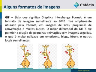 Alguns formatos de imagens 
GIF–SiglaquesignificaGraphicsInterchangeFormat,éumformatodeimagemsemelhanteaoBMP,masamplamenteutilizadopelaInternet,emimagensdesites,programasdeconversaçãoemuitosoutros.OmaiordiferencialdoGIFéelepermitiracriaçãodepequenasanimaçõescomimagensseguidas, oqueémuitoutilizadoememoticons,blogs,fórunseoutroslocaissemelhantes.  