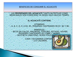 LAS PROPIEDADES DEL AGUACATE TANTO NUTRITIVAS COMO MEDICINALES SON CONOCIDAS YA DESDE HACE MUCHO TIEMPO.EL AGUACATE CONTIENE:VITAMINAS: • A, B, C, D, E, K B3, B5, PEQUEÑAS CANTIDADES DE B1, B2 Y B6.MINERALES: • RICOS EN CALCIO, MAGNESIO, FÓSFORO, POTASIO, AZUFRE, PEQUEÑAS CANTIDADES DE COBRE Y HIERRO.• RICO BETA CAROTENO, ÁCIDO FÓLICO Y BIOTINA.CADA 100 GRAMOS CONTIENE: • 223 CALORÍAS.BENEFICIOS DE CONSUMIR EL AGUACATE