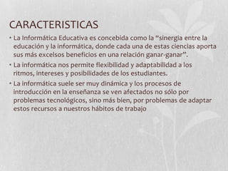CARACTERISTICAS
• La Informática Educativa es concebida como la “sinergia entre la
educación y la informática, donde cada una de estas ciencias aporta
sus más excelsos beneficios en una relación ganar-ganar”.
• La informática nos permite flexibilidad y adaptabilidad a los
ritmos, intereses y posibilidades de los estudiantes.
• La informática suele ser muy dinámica y los procesos de
introducción en la enseñanza se ven afectados no sólo por
problemas tecnológicos, sino más bien, por problemas de adaptar
estos recursos a nuestros hábitos de trabajo
 