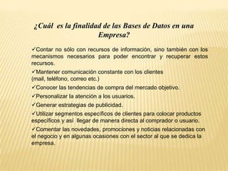 ¿Cuál es la finalidad de las Bases de Datos en una
Empresa?
Contar no sólo con recursos de información, sino también con los
mecanismos necesarios para poder encontrar y recuperar estos
recursos.
Mantener comunicación constante con los clientes
(mail, teléfono, correo etc.)
Conocer las tendencias de compra del mercado objetivo.
Personalizar la atención a los usuarios.
Generar estrategias de publicidad.
Utilizar segmentos específicos de clientes para colocar productos
específicos y así llegar de manera directa al comprador o usuario.
Comentar las novedades, promociones y noticias relacionadas con
el negocio y en algunas ocasiones con el sector al que se dedica la
empresa.
 