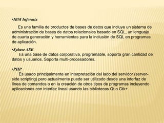 •IBM Informix
Es una familia de productos de bases de datos que incluye un sistema de
administración de bases de datos relacionales basado en SQL, un lenguaje
de cuarta generación y herramientas para la inclusión de SQL en programas
de aplicación.
•Sybase ASE
Es una base de datos corporativa, programable, soporta gran cantidad de
datos y usuarios. Soporta multi-procesadores.
•PHP
Es usado principalmente en interpretación del lado del servidor (server-
side scripting) pero actualmente puede ser utilizado desde una interfaz de
línea de comandos o en la creación de otros tipos de programas incluyendo
aplicaciones con interfaz lineal usando las bibliotecas Qt o Gtk+
 