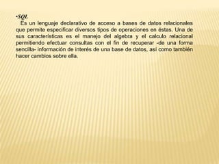•SQL
Es un lenguaje declarativo de acceso a bases de datos relacionales
que permite especificar diversos tipos de operaciones en éstas. Una de
sus características es el manejo del algebra y el calculo relacional
permitiendo efectuar consultas con el fin de recuperar -de una forma
sencilla- información de interés de una base de datos, así como también
hacer cambios sobre ella.
 