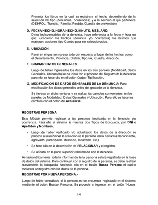 109
Presenta los libros en la cual se registrara el hecho dependiendo de la
selección del tipo (denuncias, ocurrencias) y a la sección al que pertenece
(DEINPOL, Transito, Familia, Perdida, Guardia de prevención).
D. FECHA HECHO, HORA HECHO, MINUTO, MES, AÑO:
Datos indispensables de la denuncia, hace referencia a la fecha y hora en
que sucedieron los hechos (denuncia y/o ocurrencia) los mismos que
muestran opciones tipo Combo para ser seleccionados.
E. UBICACIÓN
Panel en el que se ingresa todo con respecto al lugar de los hechos como
el Departamento, Provincia, Distrito, Tipo vía, Cuadra, dirección.
F. GRABAR DATOS GENERALES
Luego de haber ingresados los datos en los tres paneles (Modalidad, Datos
Generales, Ubicación) se da inicio con el proceso del Registro de la denuncia
para ello se hace clic en el botón Grabar Tipificación.
G. MODIFICACION DE DATOS GENERALES DE LA DENUNCIA: Para
modificación los datos generales antes del grabado de la denuncia.
Se ingresa en dicha ventana y se realiza los cambios convenientes en los
paneles de Modalidad, Datos Generales y Ubicación. Para ello se hace los
cambios con el botón de Actualizar.
REGISTRAR PERSONA
Este Módulo permite registrar a las personas implicada en la denuncia y/o
ocurrencia. Para ello el sistema le muestra dos Tipos de Búsqueda, por DNI o
Apellidos y Nombres.
• Luego de haber verificado y/o actualizado los datos de la dirección se
procede a seleccionar la situación de la persona en la denuncia(denunciante,
agraviado, participante, detenido, recurrente etc.)
• Se hace clic en la descripción de RELACIONAR y el registro.
• Se ubicara en la parte superior relacionado con la denuncia.
Así automáticamente toda la información de la persona estará registrada en la base
de datos del sistema. Para continuar con el registro de la persona, se debe realizar
nuevamente la búsqueda haciendo clic en el botón Busca Persona el cual te
mostrara un registro con los datos de la persona.
REGISTRAR POR NUEVA PERSONA.-
Luego de haber consultado si la persona no se encuentra registrado en el sistema
mediante el botón Buscar Persona. Se procede a ingresar en el botón “Nueva
 