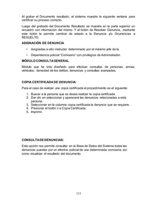 113
Al grabar el Documento resultado, el sistema muestra la siguiente ventana para
certificar su proceso correcto.
Luego del grabado del Documento Resultado se muestra en la parte superior un
recuadro con información del mismo. Y el botón de Resolver Denuncia, mediante
este botón le permite cambiar de estado a la Denuncia y/o Ocurrencias a
RESUELTO.
ASIGNACIÓN DE DENUNCIA
• Asignadas a otro instructor determinado por el máximo jefe de la
• Dependencia policial “Comisario” con privilegios de Administrador.
MÓDULO CONSULTAGENERAL
Módulo que ha sido diseñado para efectuar consultas de personas, armas,
vehículos, densidad de los delitos, denuncias y consultas avanzadas.
COPIA CERTIFICADA DE DENUNCIA:
Para el caso de realizar una copia certificada el procedimiento es el siguiente:
1. Buscar a la persona que se desea realizar la copia certificada.
2. Dar clic en seleccionar y aparecerá las denuncias relacionadas a esta
persona.
3. Seleccionar en la columna copia certificada la denuncia que se requiere.
4. Presionar el botón ir a Copia Certificada.
5. Imprimir.
CONSULTADEDENUNCIAS:
Esta opción nos permite consultar en la Base de Datos del Sistema todas las
denuncias puestas por un efectivo policial de una determinada comisaria, así
como visualizar el resultado del documento.
 
