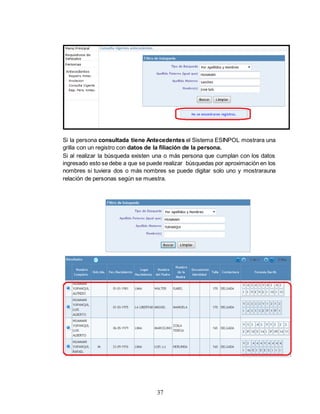 37
Si la persona consultada tiene Antecedentes el Sistema ESINPOL mostrara una
grilla con un registro con datos de la filiación de la persona.
Si al realizar la búsqueda existen una o más persona que cumplan con los datos
ingresado esto se debe a que se puede realizar búsquedas por aproximación en los
nombres si tuviera dos o más nombres se puede digitar solo uno y mostrarauna
relación de personas según se muestra.
 