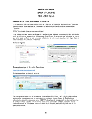 59
NOVENA SEMANA
(27JUN al 01JUL2016)
(15.00 a 18.30 Horas).
CERTIFICADOS DE ANTECEDETNES POLICIALES
Es un aplicativo que sirve para la realización de Consultas de Personas Requisitoriadas, Vehículos
Requisitoriados, Antecedentes de Personas y en la Emisión de Certificados de Antecedentes
Policiales.
CERAP (certificado de antecedentes policiales)
Es el modulo ubicado dentro del ESINPOL, al cual accede personal policial autorizado para poder
emitir a solicitud de las personas interesadas el certificado de antecedentes policiales, el mismo
que sirve para verificar si las personas solicitantes a este medio cuentan con algún tipo de
Antecedentes o Requisitorias pendientes.
Como se ingresa
O se puede colocar la Dirección Electrónica:
https://esinpol.pnp.gob.pe/esinpol/
Se podrá visualizar la siguiente ventana:
Con los datos de validación se accederá al sistema informático de la PNP, a fin de poder realizar
las consultas correspondientes en los respectivos módulos, siendo el caso de Certificado de
antecedentes policiales, conocido como el CERAP, desplegando esta pestaña tendremos la opción
de emitir, modificar y contar con un reporte tanto de los certificados emitidos, como los oficios
correspondientes de los CERAP tramitados en la fecha indicada, tal como se puede ver en los
gráficos siguientes:
 